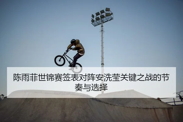 陈雨菲世锦赛签表对阵安洗莹关键之战的节奏与选择